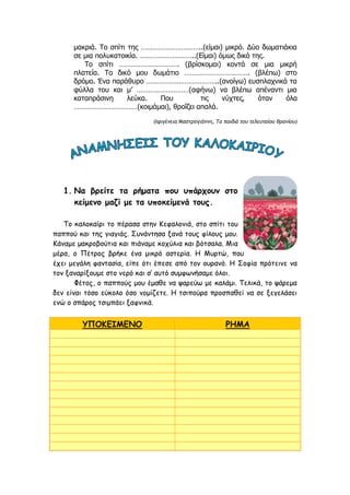 μακριά. Το σπίτι της …………………………..(είμαι) μικρό. Δύο δωματιάκια
σε μια πολυκατοικία. ………………………..(Είμαι) όμως δικό της.
Το σπίτι …………………………. (βρίσκομαι) κοντά σε μια μικρή
πλατεία. Το δικό μου δωμάτιο ……………………………. (βλέπω) στο
δρόμο. Ένα παράθυρο ………………………………..(ανοίγω) ευσπλαχνικά τα
φύλλα του και μ’ ………………………(αφήνω) να βλέπω απέναντι μια
καταπράσινη λεύκα. Που τις νύχτες, όταν όλα
……………………………(κοιμάμαι), θροΐζει απαλά.
(Ιφιγένεια Μαστρογιάννη, Τα παιδιά του τελευταίου θρανίου)
1. Να βρείτε τα ρήματα που υπάρχουν στο
κείμενο μαζί με τα υποκείμενά τους.
Το καλοκαίρι το πέρασα στην Κεφαλονιά, στο σπίτι του
παππού και της γιαγιάς. Συνάντησα ξανά τους φίλους μου.
Κάναμε μακροβούτια και πιάναμε κοχύλια και βότσαλα. Μια
μέρα, ο Πέτρος βρήκε ένα μικρό αστερία. Η Μυρτώ, που
έχει μεγάλη φαντασία, είπε ότι έπεσε από τον ουρανό. Η Σοφία πρότεινε να
τον ξαναρίξουμε στο νερό και σ’ αυτό συμφωνήσαμε όλοι.
Φέτος, ο παππούς μου έμαθε να ψαρεύω με καλάμι. Τελικά, το ψάρεμα
δεν είναι τόσο εύκολο όσο νομίζετε. Η τσιπούρα προσπαθεί να σε ξεγελάσει
ενώ ο σπάρος τσιμπάει ξαφνικά.
ΥΠΟΚΕΙΜΕΝΟ ΡΗΜΑ
 