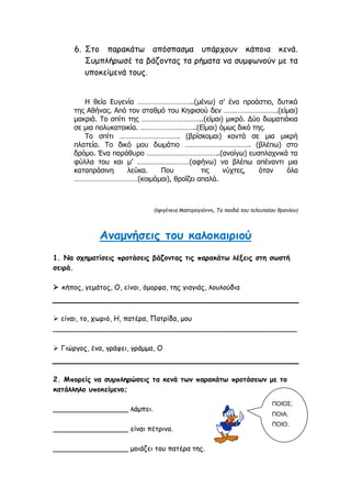 6. Στο παρακάτω απόσπασμα υπάρχουν κάποια κενά.
Συμπλήρωσέ τα βάζοντας τα ρήματα να συμφωνούν με τα
υποκείμενά τους.
Η θεία Ευγενία ………………………..(μένω) σ’ ένα προάστιο, δυτικά
της Αθήνας. Από τον σταθμό του Κηφισού δεν ……………………….(είμαι)
μακριά. Το σπίτι της …………………………..(είμαι) μικρό. Δύο δωματιάκια
σε μια πολυκατοικία. ………………………..(Είμαι) όμως δικό της.
Το σπίτι …………………………. (βρίσκομαι) κοντά σε μια μικρή
πλατεία. Το δικό μου δωμάτιο ……………………………. (βλέπω) στο
δρόμο. Ένα παράθυρο ………………………………..(ανοίγω) ευσπλαχνικά τα
φύλλα του και μ’ ………………………(αφήνω) να βλέπω απέναντι μια
καταπράσινη λεύκα. Που τις νύχτες, όταν όλα
……………………………(κοιμάμαι), θροΐζει απαλά.
(Ιφιγένεια Μαστρογιάννη, Τα παιδιά του τελευταίου θρανίου)
Αναμνήσεις του καλοκαιριού
1. Να σχηματίσεις προτάσεις βάζοντας τις παρακάτω λέξεις στη σωστή
σειρά.
 κήπος, γεμάτος, Ο, είναι, όμορφα, της γιαγιάς, λουλούδια
 είναι, το, χωριό, Η, πατέρα, Πατρίδα, μου
_______________________________________________________
 Γιώργος, ένα, γράφει, γράμμα, Ο
2. Μπορείς να συμπληρώσεις τα κενά των παρακάτω προτάσεων με το
κατάλληλο υποκείμενο;
_________________ λάμπει.
_________________ είναι πέτρινο.
_________________ μοιάζει του πατέρα της.
ΠΟΙΟΣ;
ΠΟΙΑ;
ΠΟΙΟ;
 