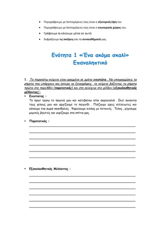  Περιγράφουμε με λεπτομέρειες πώς είναι η εξωτερική όψη του
 Περιγράφουμε με λεπτομέρειες πώς είναι ο εσωτερικός χώρος του.
 Γράφουμε τι κάνουμε μέσα σε αυτό.
 Εκφράζουμε τις σκέψεις και τα συναισθήματά μας.
Ενότητα 1 «Ένα ακόμα σκαλί»
Επαναληπτικό
1. Το παρακάτω κείμενο είναι γραμμένο σε χρόνο ενεστώτα . Να υπογραμμίσεις τα
ρήματα που υπάρχουν και ύστερα να ξαναγράψεις το κείμενο βάζοντας τα ρήματα
πρώτα στο παρελθόν (παρατατικός) και στη συνέχεια στο μέλλον (εξακολουθητικός
μέλλοντας) :
 Ενεστώτας :
Το πρωί τρώω το πρωινό μου και κατεβαίνω στην ακρογιαλιά . Εκεί συναντώ
τους φίλους μου και αρχίζουμε το παιχνίδι . Παίζουμε ώρες ατέλειωτες και
κάνουμε ένα σωρό σκανδαλιές . Ψαρεύουμε κιόλας με πετονιές . Τέλος , ρίχνουμε
μερικές βουτιές και γυρίζουμε στα σπίτια μας.
 Παρατατικός :
_________________________________________________________
_________________________________________________________
_________________________________________________________
_________________________________________________________
_________________________________________________________
_________________________________________________________
 Εξακολουθητικός Μέλλοντας :
_________________________________________________________
_________________________________________________________
_________________________________________________________
_________________________________________________________
_________________________________________________________
_________________________________________________________
 