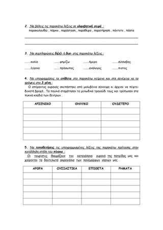 2. Να βάλεις τις παρακάτω λέξεις σε αλφαβητική σειρά :
παρακολουθώ , πάρκο , παράσταση , παράθυρο , παρατήρηση , πάντοτε , πάστα
____________________________________________________________
____________________________________________________________
3. Να συμπληρώσεις δι(σ)- ή δυσ- στις παρακάτω λέξεις :
………κολία ………φημίζω ………ήμερο ………σύλλαβος
………έγγονο ………πρόσωπος ………ανάλογος ………πιστος
4. Να υπογραμμίσεις τα επίθετα στο παρακάτω κείμενο και στη συνέχεια να τα
γράψεις στα 3 γένη :
Ο απέραντος ουρανός σκεπάστηκε από μολυβένια σύννεφα κι άρχισε να πέφτει
δυνατή βροχή . Τα πουλιά σταμάτησαν το μελωδικό τραγούδι τους και τρύπωσαν στα
πυκνά κλαδιά των δέντρων .
ΑΡΣΕΝΙΚΟ ΘΗΛΥΚΟ ΟΥΔΕΤΕΡΟ
5. Να τοποθετήσεις τις υπογραμμισμένες λέξεις της παρακάτω πρότασης στην
κατάλληλη στήλη του πίνακα :
Οι τουρίστες θαυμάζουν τον καταγάλανο ουρανό της πατρίδας μας και
χαίρονται τα δαντελωτά ακρογιάλια των πανέμορφων νησιών μας .
ΑΡΘΡΑ ΟΥΣΙΑΣΤΙΚΑ ΕΠΙΘΕΤΑ ΡΗΜΑΤΑ
 