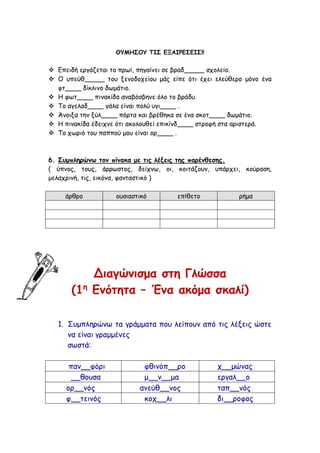ΘΥΜΗΣΟΥ ΤΙΣ ΕΞΑΙΡΕΣΕΙΣ!!
 Επειδή εργάζεται το πρωί, πηγαίνει σε βραδ_____ σχολείο.
 Ο υπεύθ_____ του ξενοδοχείου μάς είπε ότι έχει ελεύθερο μόνο ένα
φτ____ δίκλινο δωμάτιο.
 Η φωτ____ πινακίδα αναβόσβηνε όλο το βράδυ.
 Το αγελαδ____ γάλα είναι πολύ υγι____ .
 Άνοιξα την ξύλ____ πόρτα και βρέθηκα σε ένα σκοτ____ δωμάτιο.
 Η πινακίδα έδειχνε ότι ακολουθεί επικίνδ____ στροφή στα αριστερά.
 Το χωριό του παππού μου είναι ορ____ .
6. Συμπληρώνω τον πίνακα με τις λέξεις της παρένθεσης.
( ύπνος, τους, άρρωστος, δείχνω, οι, κοιτάζουν, υπάρχει, κούραση,
μελαχρινή, τις, εικόνα, φανταστικό )
άρθρο ουσιαστικό επίθετο ρήμα
Διαγώνισμα στη Γλώσσα
(1η
Ενότητα – Ένα ακόμα σκαλί)
1. Συμπληρώνω τα γράμματα που λείπουν από τις λέξεις ώστε
να είναι γραμμένες
σωστά:
παν__φόρι φθινόπ__ρο χ__μώνας
__θουσα μ__ν__μα εργαλ__ο
ορ__νός ανεύθ__νος ταπ__νός
φ__τεινός κοχ__λι δι__ροφος
 