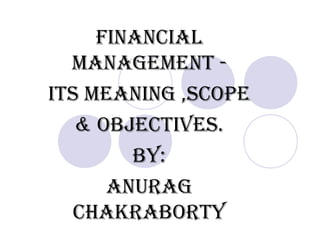 FINANCIAL
MANAGEMENT -
ITS MEANING ,SCOPE
& ObjECTIvES.
by:
ANURAG
CHAKRAbORTy
 