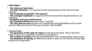 • Advantages :
• - The silence of operation
- The high efficiency : it is function of the temperatures of the hot and cold
sources.
- The multitude of possible “hot sources”
- The ecological aptitude to respond to the environmental requirements on air
pollution.
- Reliability and easy maintenance
- An important lifetime because of its “rusticity”.
- The very diverse uses because of its autonomy and adaptability to the needs
and the different kinds of hot sources (from mW to MW).
• Disadvantages
- The ignorance of this type of engine by the general public. Only a few fans
know it exists. It is therefore necessary to promote it.
- The variety of models prevents standardization and, consequently, lower prices.
- The problems of sealing are difficult to solve as soon as one wishes to have high
pressures of operation.
 