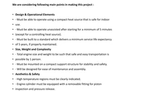 We are considering following main points in making this project :
• Design & Operational Elements
• · Must be able to operate using a compact heat source that is safe for indoor
• use.
• · Must be able to operate unassisted after starting for a minimum of 5 minutes
• (except for a controlling heat source).
• · Must be built to a standard which delivers a minimum service life expectancy
• of 5 years, if properly maintained.
• Size, Weight and Complexity
• · Total engine size and weight to be such that safe and easy transportation is
• possible by 1 person.
• · Must be mounted on a compact support structure for stability and safety.
• · Will be designed for ease of maintenance and assembly.
• Aesthetics & Safety
• · High temperature regions must be clearly indicated.
• · Engine cylinder must be equipped with a removable fitting for piston
• inspection and pressure release.
 