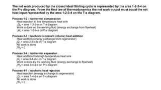 The net work produced by the closed ideal Stirling cycle is represented by the area 1-2-3-4 on
the P-v diagram. From the first law of thermodynamics the net work output must equal the net
heat input represented by the area 1-2-3-4 on the T-s diagram.
Process 1-2 : Isothermal compression
Heat rejection to low temperature heat sink
1Q2 = area 1-2-b-a on T-s diagram
Work is done on the working fluid (energy exchange from flywheel)
1W2 = area 1-2-b-a on P-v diagram
Process 2-3 : Isochoric (constant volume) heat addition
Heat addition (energy exchange from regenerator)
2Q3 = area 2-3-c-b on T-s diagram
No work is done
1W2 = 0
Process 3-4 : Isothermal expansion
Heat addition from high temperature heat sink
3Q4 = area 3-4-d-c on T-s diagram
Work is done by the working fluid (energy exchange to flywheel)
3W4 = area 3-4-a-b on P-v diagram
Process 4-1 : Isochoric heat rejection
Heat rejection (energy exchange to regenerator)
4Q1 = area 1-4-d-a on T-s diagram
No work is done
4W1 = 0
 