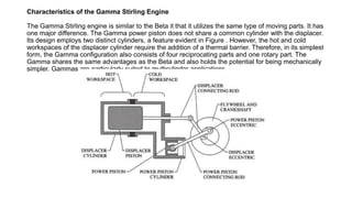 Characteristics of the Gamma Stirling Engine
The Gamma Stirling engine is similar to the Beta it that it utilizes the same type of moving parts. It has
one major difference. The Gamma power piston does not share a common cylinder with the displacer.
Its design employs two distinct cylinders, a feature evident in Figure . However, the hot and cold
workspaces of the displacer cylinder require the addition of a thermal barrier. Therefore, in its simplest
form, the Gamma configuration also consists of four reciprocating parts and one rotary part. The
Gamma shares the same advantages as the Beta and also holds the potential for being mechanically
simpler. Gammas are particularly suited to multicylinder applications.
 