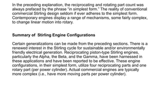 In the preceding explanation, the reciprocating and rotating part count was
always prefaced by the phrase “in simplest form.” The reality of conventional
commercial Stirling design seldom if ever adheres to the simplest form.
Contemporary engines display a range of mechanisms, some fairly complex,
to change linear motion into rotary.
Summary of Stirling Engine Configurations
Certain generalizations can be made from the preceding sections. There is a
renewed interest in the Stirling cycle for sustainable and/or environmentally
friendly electrical generation. Reciprocating piston-type Stirling engines,
particularly the Alpha, the Beta, and the Gamma, have been harnessed in
these applications and have been reported to be effective. These engine
configurations, in their simplest form, utilize four reciprocating parts and one
rotary part (per power cylinder). Actual commercial engines are typically
more complex (i.e., have more moving parts per power cylinder).
 