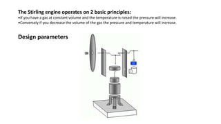The Stirling engine operates on 2 basic principles:
•If you have a gas at constant volume and the temperature is raised the pressure will increase.
•Conversely if you decrease the volume of the gas the pressure and temperature will increase.
Design parameters
 