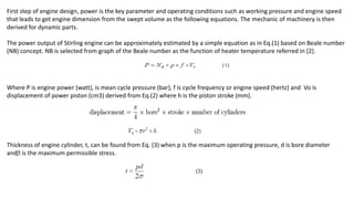 First step of engine design, power is the key parameter and operating conditions such as working pressure and engine speed
that leads to get engine dimension from the swept volume as the following equations. The mechanic of machinery is then
derived for dynamic parts.
The power output of Stirling engine can be approximately estimated by a simple equation as in Eq.(1) based on Beale number
(NB) concept. NB is selected from graph of the Beale number as the function of heater temperature referred in [2].
Where P is engine power (watt), is mean cycle pressure (bar), f is cycle frequency or engine speed (hertz) and Vo is
displacement of power piston (cm3) derived from Eq.(2) where h is the piston stroke (mm).
Thickness of engine cylinder, t, can be found from Eq. (3) when p is the maximum operating pressure, d is bore diameter
and is the maximum permissible stress.
 