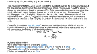 Efficiency = ( Wexp - Wcomp ) / (Qexp + Qheat )
The measurements for TH were taken outside the cylinder however the temperature around
the displacer is slightly lower than the temperature of the cylinder. As a result the actual TH
should be slightly lower than the measured TH. TL is assumed to be room temperature, but
this is only true if the all the heat is removed from the cold section of the engine. This
would suggest that TL is slightly higher than the recorded value. These variations in the
measurement of TH and TL suggests a smaller temperature difference, this changes the
ideal thermal efficiencies to be slightly lower than the calculated efficiencies of 34.5% and
44%.
If we refer to the page “the principles”, we are able to show that the efficiency may be
expressed according to the temperatures (expressed in Kelvin) of the heat source and of
the cold source, according to the following formula:
Efficiency = 1 – Tmean/ Tmax
Bn is the Beale number
Wo is the power output of the engine (watts)
P is the mean average gas pressure (Pa) or (MPa, if volume is in cm3)
V is swept volume of the expansion space (m3) or (cm3, if pressure is in MPa)
F is the engine cycle frequency (Hz)
 