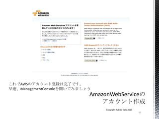 10
Copyright Yukiko Kato 2013
これでAWSのアカウント登録は完了です。
早速、ManagementConsoleを開いてみましょう
 