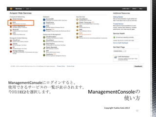 12
Copyright Yukiko Kato 2013
ManagementConsoleにログインすると、
使用できるサービスの一覧が表示されます。
今回はEC2を選択します。
 