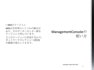  AWSのリージョン
AWSは全世界にいくつかの拠点が
あり、そのデーターセンター群を
リージョンと呼んでいます。
どこのリージョンに作成するかで、
ネットワークのレテンシー(遅延)
や価格が変わってきます。
13
Copyright Yukiko Kato 2013
 
