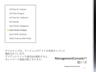 14
Copyright Yukiko Kato 2013
デフォルトでは、リージョンがアメリカ西部オレゴンに
選択されています。
アジアパシフィック(東京)を選択すると、
ネットワーク遅延が低くなります。
 