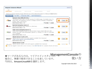 17
Copyright Yukiko Kato 2013
★マークがあるものは、マイクロインスタンスの
場合に、無償で使用できることを表しています。
今回は、AmazonLinuxAMIを選択します。
 