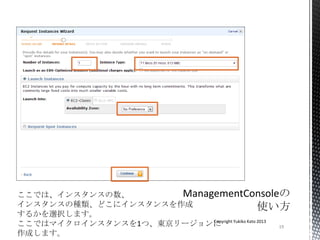 19
Copyright Yukiko Kato 2013
ここでは、インスタンスの数、
インスタンスの種類、どこにインスタンスを作成
するかを選択します。
ここではマイクロインスタンスを1つ、東京リージョンに
作成します。
 