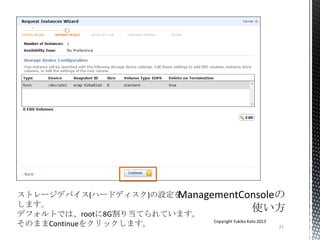 21
Copyright Yukiko Kato 2013
ストレージデバイス(ハードディスク)の設定を
します。
デフォルトでは、rootに8G割り当てられています。
そのままContinueをクリックします。
 
