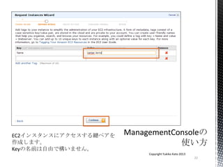 22
Copyright Yukiko Kato 2013
EC2インスタンスにアクセスする鍵ペアを
作成します。
Keyの名前は自由で構いません。
 