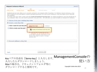 23
Copyright Yukiko Kato 2013
Keyペアの名前を『demo-key』と入力します。
入力したらダウンロードしましょう。
Macの場合は、ドキュメントフォルダ等に
ダウンロードすると便利です。
 