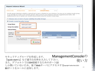 24
Copyright Yukiko Kato 2013
セキュリティグループを作成します。
『quick-start-1』など適当な名称を入力して下さい。
また、デフォルトではSSH接続するためのポート22
しか開いていないため、後でWebサーバにアクセスする
80ポートをルールに追加します。
 