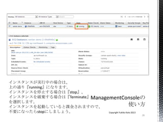 28
Copyright Yukiko Kato 2013
インスタンスが実行中の場合は、
上の通り『running』になります。
インスタンスを停止する場合は『stop』、
インスタンスを破棄する場合は『Terminate』
を選択します。
インスタンスを起動していると課金されますので、
不要になったらstopにしましょう。
 