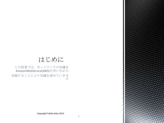 この授業では、ネットワークの知識を
AmazonWebService(AWS)を用いながら
実践することにより知識を深めていきま
す
Copyright Yukiko Kato 2013
3
 