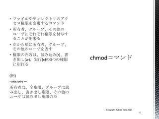  ファイルやディレクトリのアク
セス権限を変更するコマンド
 所有者、グループ、その他の
ユーザにそれぞれ権限を付与す
ることが出来る
 左から順に所有者、グループ、
その他のユーザを表す
 権限の内容は、読み込み(r)、書
き出し(w)、実行(x)の3つの権限
に別れる
(例)
-rwxrw-r—
所有者は、全権限、グループは読
み出し、書き出し権限、その他の
ユーザは読み出し権限のみ
32
Copyright Yukiko Kato 2013
 