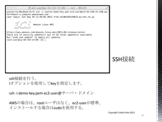 34
Copyright Yukiko Kato 2013
ssh接続を行う。
iオプションを使用してkeyを指定します。
ssh -i demo-key.pem ec2-user@サーバ・ドメイン
AWSの場合は、rootユーザはなく、ec2-userが標準。
インストールする場合はsudoを使用する。
 