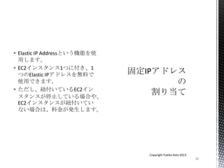  Elastic IP Addressという機能を使
用します。
 EC2インスタンス1つに付き、1
つのElastic IPアドレスを無料で
使用できます。
 ただし、紐付いているEC2イン
スタンスが停止している場合や、
EC2インスタンスが紐付いてい
ない場合は、料金が発生します。
38
Copyright Yukiko Kato 2013
 