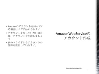  Amazonのアカウントを持ってい
る場合はすぐに始められます
 アカウントを持っていない場合
は、アカウントを作成しましょ
う
 次のスライドからアカウントの
登録を説明していきます。
4
Copyright Yukiko Kato 2013
 