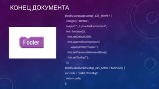 КОНЕЦ ДОКУМЕНТА
Blockly.Language.webgl_a25_6html = {
category: 'WebGL',
helpUrl:"../../media/Footer.html",
init: function() {
this.setColour(290);
this.appendDummyInput()
.appendTitle("Footer");
this.setPreviousStatement(true);
this.setTooltip('');
}};
Blockly.JavaScript.webgl_a25_6html = function() {
var code = 'n&lt;/html&gt;'
return code;
};
 