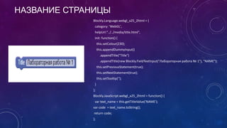 НАЗВАНИЕ СТРАНИЦЫ
Blockly.Language.webgl_a25_2html = {
category: 'WebGL',
helpUrl:"../../media/title.html",
init: function() {
this.setColour(230);
this.appendDummyInput()
.appendTitle("Title")
.appendTitle(new Blockly.FieldTextInput("Лабораторная работа № 1"), "NAME");
this.setPreviousStatement(true);
this.setNextStatement(true);
this.setTooltip('');
}
};
Blockly.JavaScript.webgl_a25_2html = function() {
var text_name = this.getTitleValue('NAME');
var code = text_name.toString();
return code;
};
 