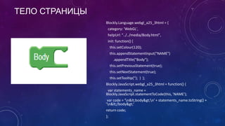 ТЕЛО СТРАНИЦЫ
Blockly.Language.webgl_a25_3html = {
category: 'WebGL',
helpUrl: "../../media/Body.html",
init: function() {
this.setColour(120);
this.appendStatementInput("NAME")
.appendTitle("Body");
this.setPreviousStatement(true);
this.setNextStatement(true);
this.setTooltip(''); } };
Blockly.JavaScript.webgl_a25_3html = function() {
var statements_name =
Blockly.JavaScript.statementToCode(this, 'NAME');
var code = 'n&lt;body&gt;n' + statements_name.toString() +
'n&lt;/body&gt;'
return code;
};
 