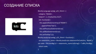 СОЗДАНИЕ СПИСКА
Blockly.Language.webgl_a25_5html = {
category: 'WebGL',
helpUrl:"../../media/lists.html",
init: function() {
this.appendStatementInput("NAME")
.appendTitle("lists");
this.setPreviousStatement(true);
this.setNextStatement(true);
this.setTooltip('');}};
Blockly.JavaScript.webgl_a25_5html = function() {
var statements_name = Blockly.JavaScript.statementToCode(this, 'NAME');
var code = '&lt;lists&gt;n' + statements_name.toString() + 'n&lt;/lists&gt;'
return code;
};
 