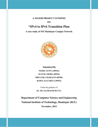 A MAJOR PROJECT SYNOPSIS
ON
“IPv4 to IPv6 Transition Plan
A case study of NIT Hamirpur Campus Network
Submitted By
NISHIL GUPTA (09541)
MAYUR ARORA (09536)
PRIYANKA MAHAJAN (09550)
RAHUL KATARIYA (09552)
Under the guidance of
Dr. Mrs. KAMLESH DUTTA
Department of Computer Science and Engineering
National Institute of Technology, Hamirpur (H.P.)
November, 2012
 