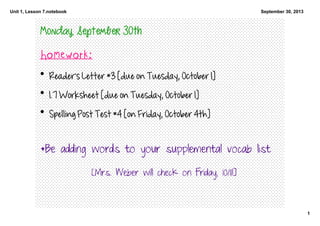 Unit 1, Lesson 7.notebook
1
September 30, 2013
Monday, September 30th
Homework:
• Reader's Letter #3 [due on Tuesday, October 1]
• 1.7 Worksheet [due on Tuesday, October 1]
• Spelling Post Test #4 [on Friday, October 4th]
*Be adding words to your supplemental vocab list
[Mrs. Weber will check on Friday, 10/11!]
 
