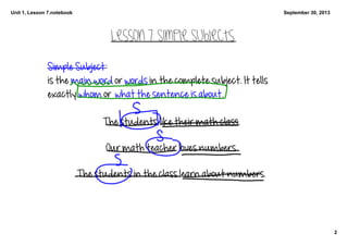 Unit 1, Lesson 7.notebook
2
September 30, 2013
Lesson 7: Simple Subjects
Simple Subject: 
is the main word or words in the complete subject. It tells 
exactly whom or  what the sentence is about.
The students like their math class. 
Our math teacher loves numbers. 
The students in the class learn about numbers. 
 