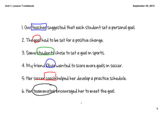 Unit 1, Lesson 7.notebook
3
September 30, 2013
1. Our teacher suggested that each student set a personal goal. 
2. The goal had to be set for a positive change. 
3. Some students chose to set a goal in sports. 
4. My friend Olivia wanted to score more goals in soccer. 
5. Her soccer coach helped her develop a practice schedule. 
6. Her teammates encouraged her to meet the goal. 
 