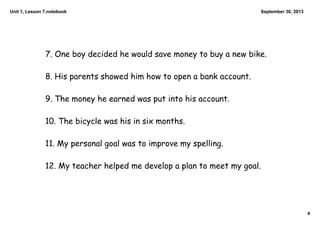 Unit 1, Lesson 7.notebook
4
September 30, 2013
7. One boy decided he would save money to buy a new bike.
8. His parents showed him how to open a bank account.
9. The money he earned was put into his account.
10. The bicycle was his in six months.
11. My personal goal was to improve my spelling.
12. My teacher helped me develop a plan to meet my goal.
 