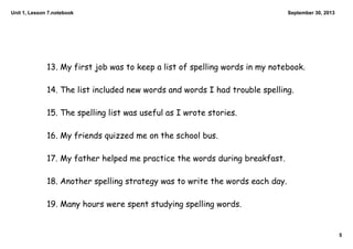 Unit 1, Lesson 7.notebook
5
September 30, 2013
13. My first job was to keep a list of spelling words in my notebook.
14. The list included new words and words I had trouble spelling.
15. The spelling list was useful as I wrote stories.
16. My friends quizzed me on the school bus.
17. My father helped me practice the words during breakfast.
18. Another spelling strategy was to write the words each day.
19. Many hours were spent studying spelling words.
 