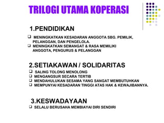 1.PENDIDIKAN
 MENINGKATKAN KESADARAN ANGGOTA SBG. PEMILIK,
PELANGGAN, DAN PENGELOLA.
 MENINGKATKAN SEMANGAT & RASA MEMILIKI
ANGGOTA, PENGURUS & PELANGGAN
2.SETIAKAWAN / SOLIDARITAS
 SALING TOLONG MENOLONG
 MENGANGSUR SECARA TERTIB
 MENDAHULUKAN SESAMA YANG SANGAT MEMBUTUHKAN
 MEMPUNYAI KESADARAN TINGGI ATAS HAK & KEWAJIBANNYA.
3.KESWADAYAAN
 SELALU BERUSAHA MEMBIAYAI DIRI SENDIRI
 