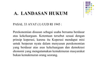 PASAL 33 AYAT (1) UUD RI 1945 :
Perekonomian disusun sebagai usaha bersama berdasar
atas kekeluargaan. Ketentuan tersebut sesuai dengan
prinsip koperasi, karena itu Koperasi mendapat misi
untuk berperan nyata dalam menyusun perekonomian
yang berdasar atas asas kekeluargaan dan demokrasi
ekonomi yang mengutamakan kemakmuran masyarakat
bukan kemakmuran orang seorang.
A. LANDASAN HUKUM
 