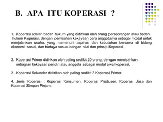 1. Koperasi adalah badan hukum yang didirikan oleh orang perseorangan atau badan
hukum Koperasi, dengan pemisahan kekayaan para anggotanya sebagai modal untuk
menjalankan usaha, yang memenuhi aspirasi dan kebutuhan bersama di bidang
ekonomi, sosial, dan budaya sesuai dengan nilai dan prinsip Koperasi.
2. Koperasi Primer didirikan oleh paling sedikit 20 orang, dengan memisahkan
sebagian kekayaan pendiri atau anggota sebagai modal awal koperasi.
3. Koperasi Sekunder didirikan oleh paling sedikit 3 Koperasi Primer.
4. Jenis Koperasi : Koperasi Konsumen, Koperasi Produsen, Koperasi Jasa dan
Koperasi Simpan Pinjam.
B. APA ITU KOPERASI ?
 