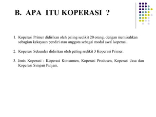 1. Koperasi Primer didirikan oleh paling sedikit 20 orang, dengan memisahkan
sebagian kekayaan pendiri atau anggota sebagai modal awal koperasi.
2. Koperasi Sekunder didirikan oleh paling sedikit 3 Koperasi Primer.
3. Jenis Koperasi : Koperasi Konsumen, Koperasi Produsen, Koperasi Jasa dan
Koperasi Simpan Pinjam.
B. APA ITU KOPERASI ?
 