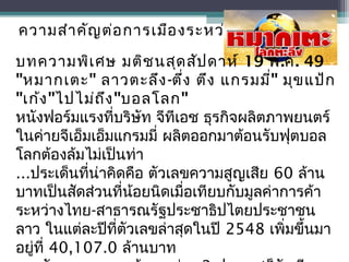 ความสำาคัญต่อการเมืองระหว่างประเทศ
บทความพิเศษ มติชนสุดสัปดาห์ 19 พ.ค. 49
"หมากเตะ" ลาวตะลึง-ตึ่ง ตึง แกรมมี่" มุขแป้ก
"เก้ง"ไปไม่ถึง"บอลโลก"
หนังฟอร์มแรงที่บริษัท จีทีเอช ธุรกิจผลิตภาพยนตร์
ในค่ายจีเอ็มเอ็มแกรมมี่ ผลิตออกมาต้อนรับฟุตบอล
โลกต้องล้มไม่เป็นท่า
...ประเด็นที่น่าคิดคือ ตัวเลขความสูญเสีย 60 ล้าน
บาทเป็นสัดส่วนที่น้อยนิดเมื่อเทียบกับมูลค่าการค้า
ระหว่างไทย-สาธารณรัฐประชาธิปไตยประชาชน
ลาว ในแต่ละปีที่ตัวเลขล่าสุดในปี 2548 เพิ่มขึ้นมา
อยู่ที่ 40,107.0 ล้านบาท
 