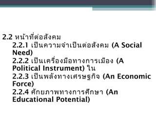 2.2 หน้าที่ต่อสังคม
2.2.1 เป็นความจำาเป็นต่อสังคม (A Social
Need)
2.2.2 เป็นเครื่องมือทางการเมือง (A
Political Instrument) ใน
2.2.3 เป็นพลังทางเศรษฐกิจ (An Economic
Force)
2.2.4 ศักยภาพทางการศึกษา (An
Educational Potential)
 