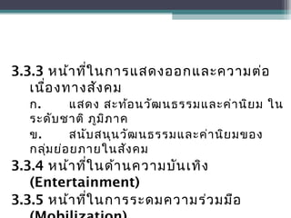3.3.3 หน้าที่ในการแสดงออกและความต่อ
เนื่องทางสังคม
ก. แสดง สะท้อนวัฒนธรรมและค่านิยม ใน
ระดับชาติ ภูมิภาค
ข. สนับสนุนวัฒนธรรมและค่านิยมของ
กลุ่มย่อยภายในสังคม
3.3.4 หน้าที่ในด้านความบันเทิง
(Entertainment)
3.3.5 หน้าที่ในการระดมความร่วมมือ
 