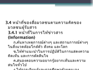3.4 หน้าที่ของสื่อมวลชนตามความคิดของ
มวลชนผู้รับสาร
3.4.1 หน้าที่ในการให้ข่าวสาร
(Information)
ก.ค้นหาเหตุการณ์ต่างๆ และสถานการณ์ต่างๆ
ในสิ่งแวดล้อมใกล้ตัว สังคม และโลก
ข.ให้คำาแนะนำาในการปฏิบัติในการแสดงความ
คิดเห็น และการตัดสินใจ
ค.สนองตอบความอยากรู้อยากเห็นและความ
สนใจทั่วไป
 