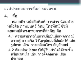 องค์ประกอบการสื่อสารมวลชน
4. สื่อ
หมายถึง หนังสือพิมพ์ วารสาร นิตยสาร
หนังสือ ภาพยนตร์ วิทยุ โทรทัศน์ ซึ่งมี
คุณสมบัติทางกายภาพที่สำาคัญ คือ
4.1 ความสามารถในการเก็บบันทึกเหตุการณ์
ความรู้ ความคิด ไว้ในรูปแบบที่สัมผัสได้ เช่น
รูปภาพ เสียง การเคลื่อนไหว สัญลักษณ์
4.2 ดัดแปลงปรุงแต่งให้ผู้รับเข้าใจได้ง่ายขึ้น
หรือน่าสนใจ เช่น การตัดต่อภาพ เสียง
ประกอบ
 