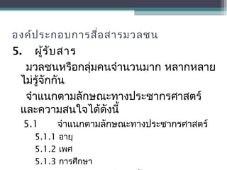 องค์ประกอบการสื่อสารมวลชน
5. ผู้รับสาร
มวลชนหรือกลุ่มคนจำานวนมาก หลากหลาย
ไม่รู้จักกัน
จำาแนกตามลักษณะทางประชากรศาสตร์
และความสนใจได้ดังนี้
5.1 จำาแนกตามลักษณะทางประชากรศาสตร์
5.1.1 อายุ
5.1.2 เพศ
5.1.3 การศึกษา
 